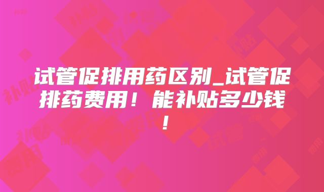 试管促排用药区别_试管促排药费用！能补贴多少钱！