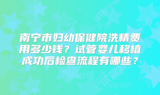 南宁市妇幼保健院洗精费用多少钱？试管婴儿移植成功后检查流程有哪些？