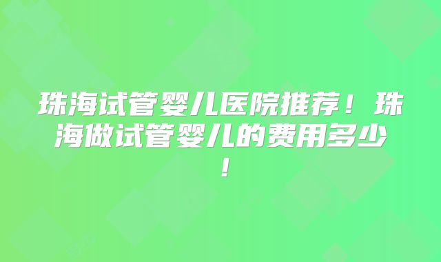 珠海试管婴儿医院推荐！珠海做试管婴儿的费用多少！