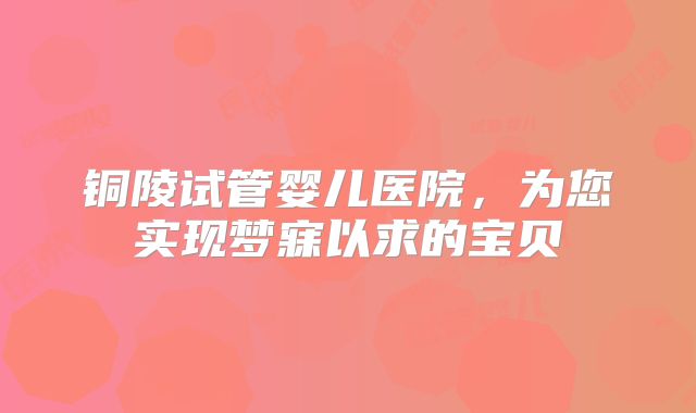 铜陵试管婴儿医院,为您实现梦寐以求的宝贝