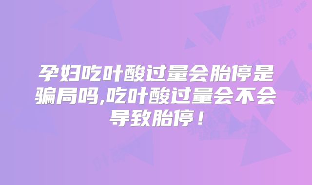 孕妇吃叶酸过量会胎停是骗局吗,吃叶酸过量会不会导致胎停！