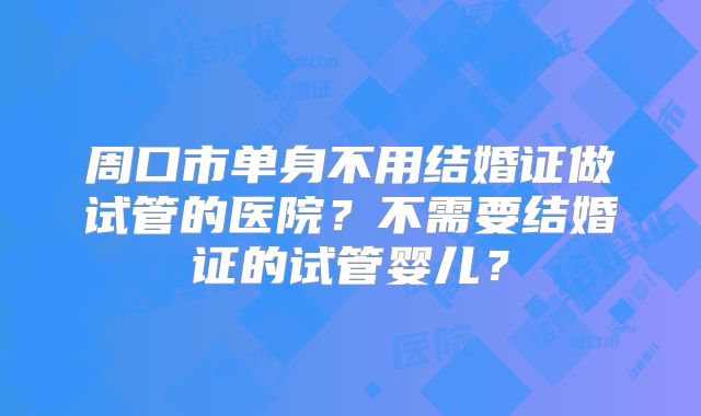 周口市单身不用结婚证做试管的医院？不需要结婚证的试管婴儿？