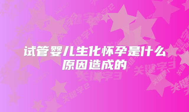 试管婴儿生化怀孕是什么原因造成的