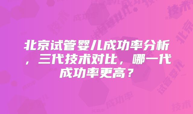 北京试管婴儿成功率分析,三代技术对比,哪一代成功率更高?