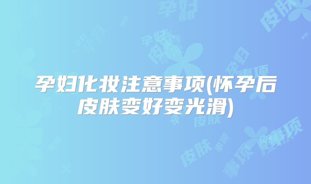孕妇化妆注意事项(怀孕后皮肤变好变光滑)
