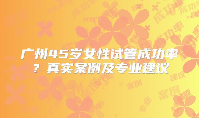 广州45岁女性试管成功率？真实案例及专业建议