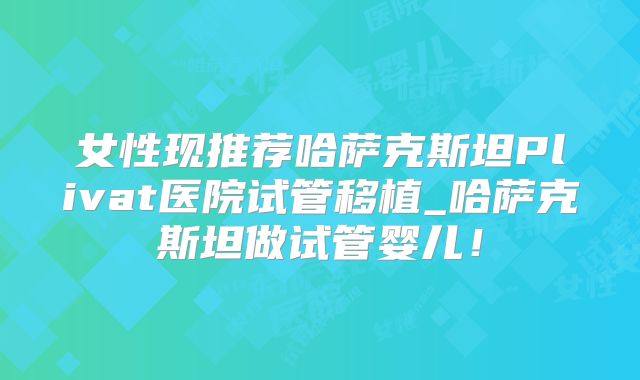 女性现推荐哈萨克斯坦Plivat医院试管移植_哈萨克斯坦做试管婴儿！