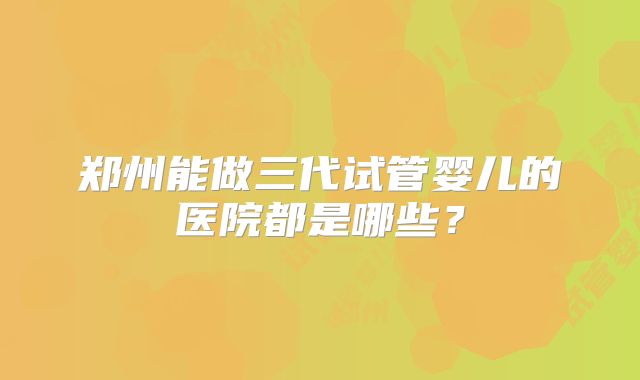 郑州能做三代试管婴儿的医院都是哪些？