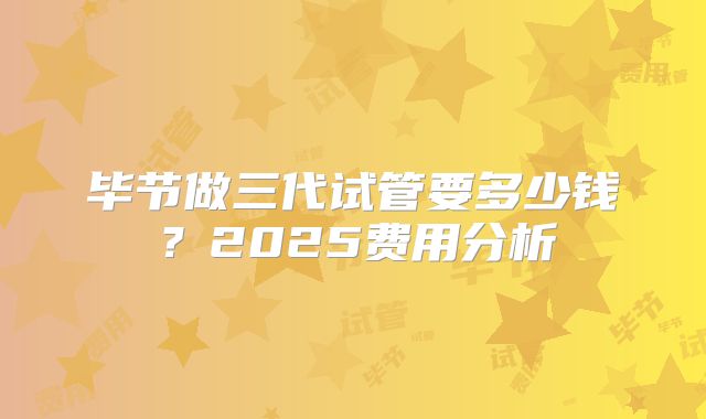 毕节做三代试管要多少钱？2025费用分析