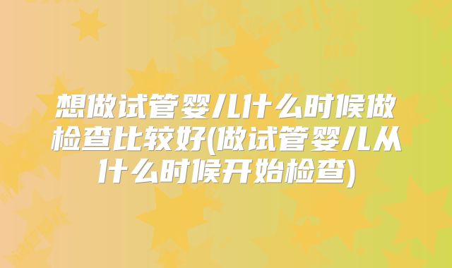 想做试管婴儿什么时候做检查比较好(做试管婴儿从什么时候开始检查)