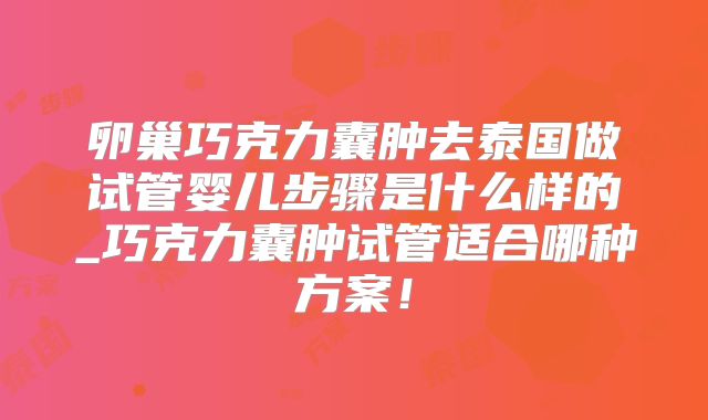 卵巢巧克力囊肿去泰国做试管婴儿步骤是什么样的_巧克力囊肿试管适合哪种方案！