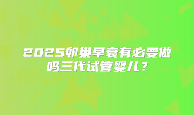 2025卵巢早衰有必要做吗三代试管婴儿？