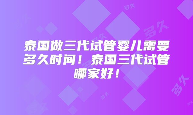 泰国做三代试管婴儿需要多久时间!泰国三代试管哪家好!
