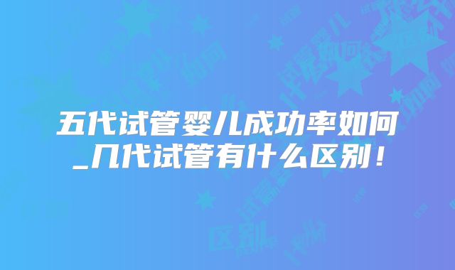 五代试管婴儿成功率如何_几代试管有什么区别!