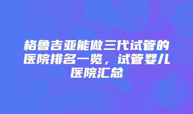 格鲁吉亚能做三代试管的医院排名一览,试管婴儿医院汇总