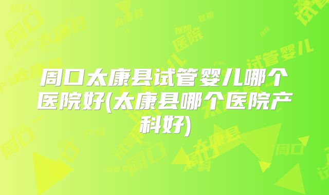 周口太康县试管婴儿哪个医院好(太康县哪个医院产科好)