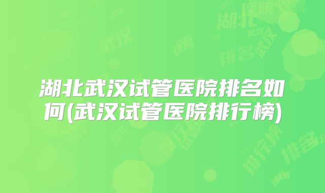 湖北武汉试管医院排名如何(武汉试管医院排行榜)