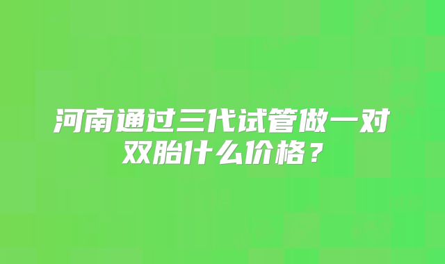 河南通过三代试管做一对双胎什么价格？