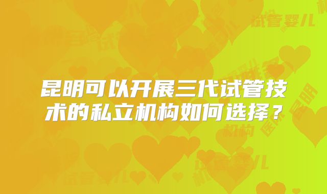 昆明可以开展三代试管技术的私立机构如何选择?