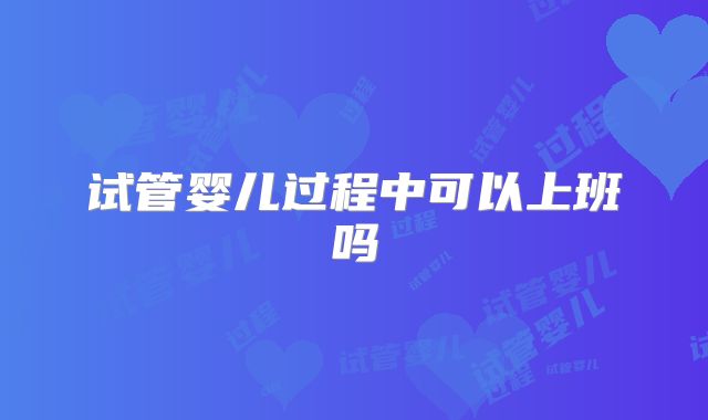 试管婴儿过程中可以上班吗