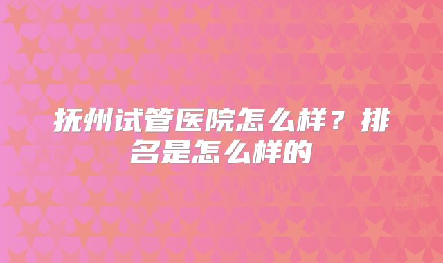 抚州试管医院怎么样？排名是怎么样的