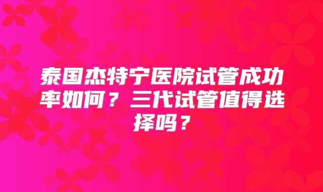 泰国杰特宁医院试管成功率如何?三代试管值得选择吗?