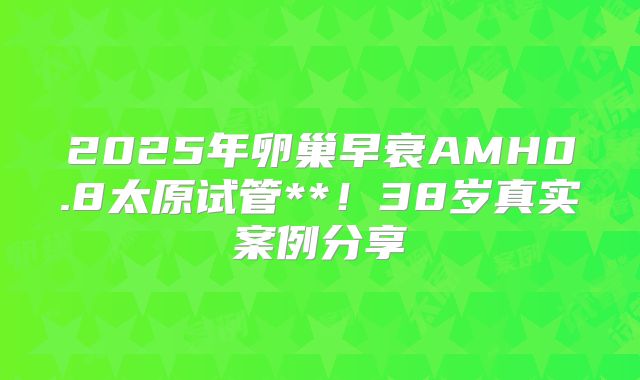 2025年卵巢早衰AMH0.8太原试管**！38岁真实案例分享