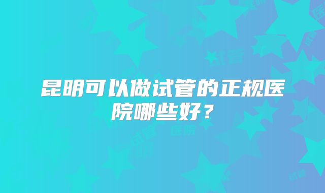昆明可以做试管的正规医院哪些好?