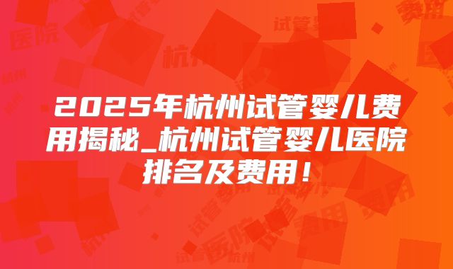 2025年杭州试管婴儿费用揭秘_杭州试管婴儿医院排名及费用！