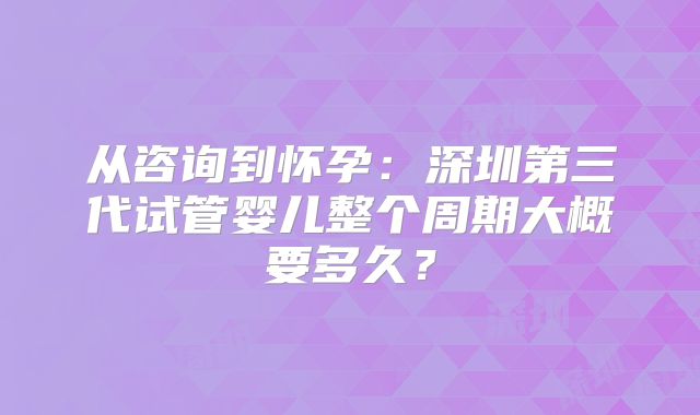 从咨询到怀孕：深圳第三代试管婴儿整个周期大概要多久？