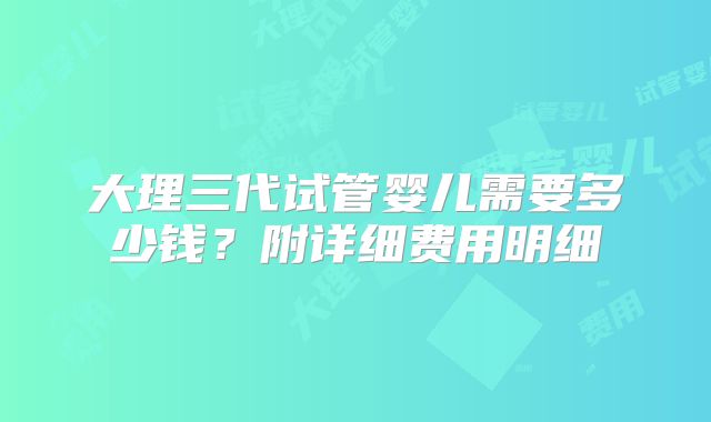 大理三代试管婴儿需要多少钱？附详细费用明细
