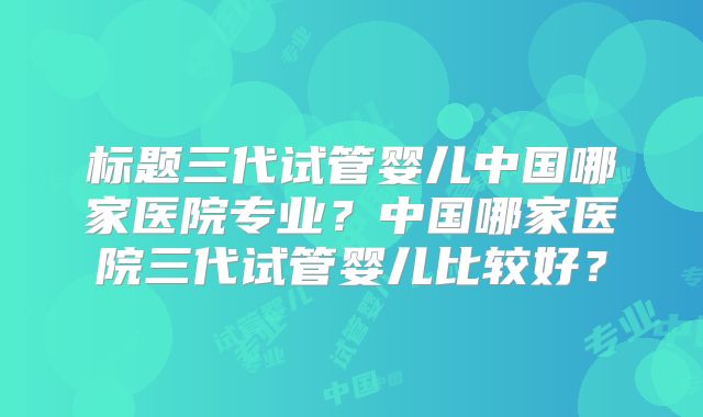 标题三代试管婴儿中国哪家医院专业?中国哪家医院三代试管婴儿比较好?