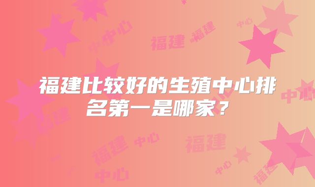 福建比较好的生殖中心排名第一是哪家？