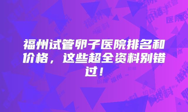 福州试管卵子医院排名和价格，这些超全资料别错过！