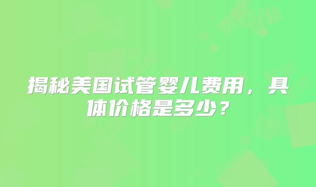 揭秘美国试管婴儿费用，具体价格是多少？