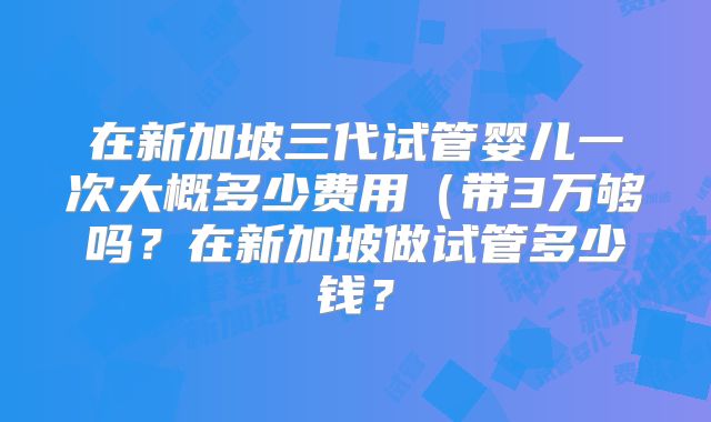 在新加坡三代试管婴儿一次大概多少费用（带3万够吗？在新加坡做试管多少钱？