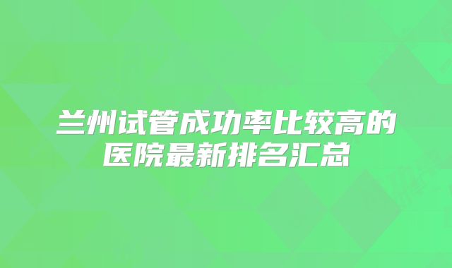 兰州试管成功率比较高的医院最新排名汇总