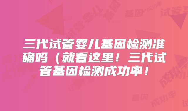 三代试管婴儿基因检测准确吗(就看这里!三代试管基因检测成功率!