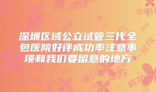深圳区域公立试管三代全包医院好评成功率注意事项和我们要留意的地方