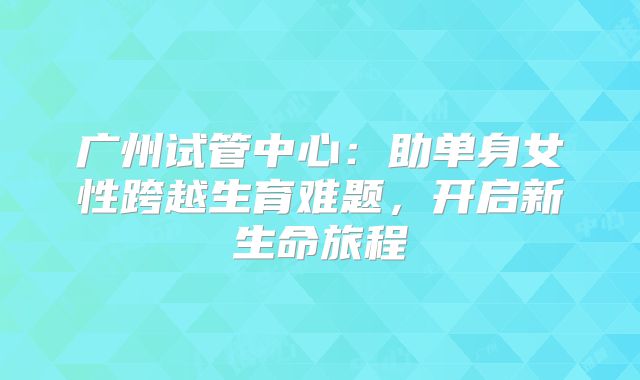 广州试管中心：助单身女性跨越生育难题，开启新生命旅程