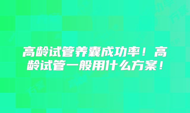 高龄试管养囊成功率！高龄试管一般用什么方案！