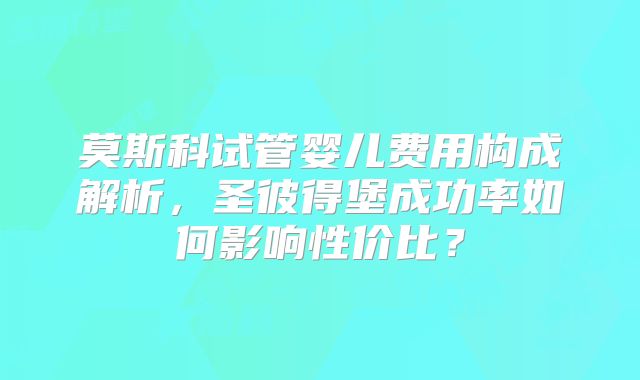 莫斯科试管婴儿费用构成解析,圣彼得堡成功率如何影响性价比?