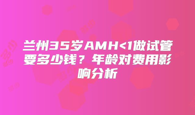 兰州35岁AMH<1做试管要多少钱？年龄对费用影响分析