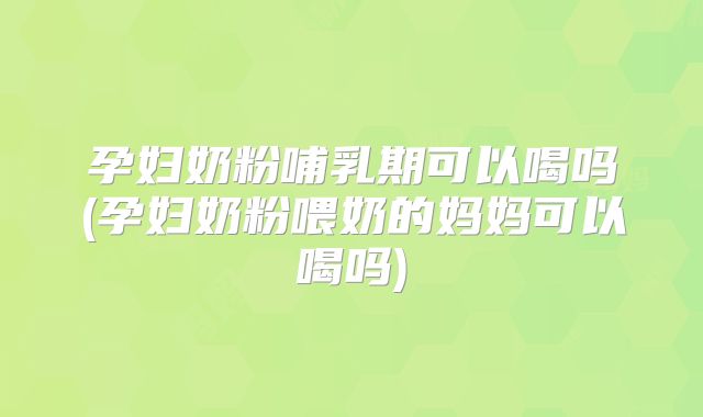 孕妇奶粉哺乳期可以喝吗(孕妇奶粉喂奶的妈妈可以喝吗)