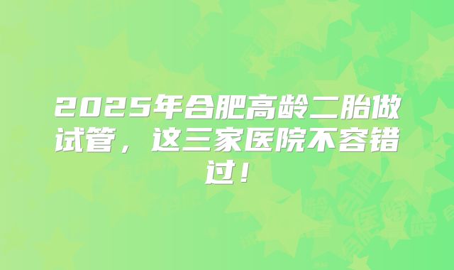 2025年合肥高龄二胎做试管，这三家医院不容错过！