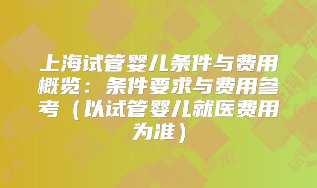 上海试管婴儿条件与费用概览：条件要求与费用参考（以试管婴儿就医费用为准）