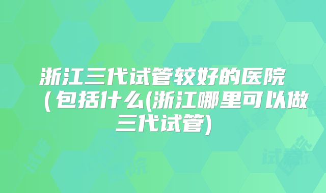 浙江三代试管较好的医院(包括什么(浙江哪里可以做三代试管)