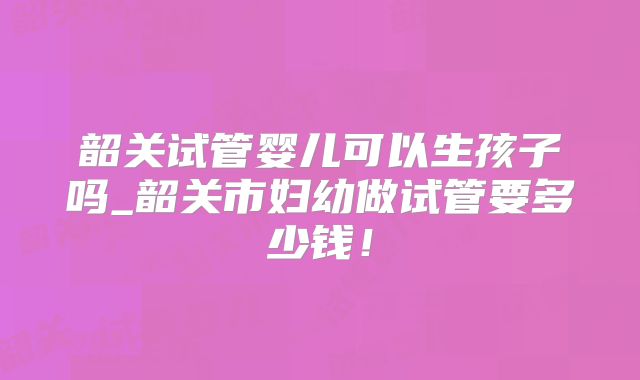 韶关试管婴儿可以生孩子吗_韶关市妇幼做试管要多少钱！