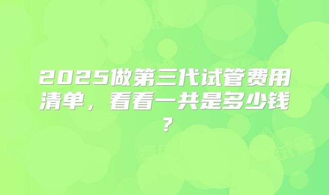 2025做第三代试管费用清单，看看一共是多少钱？