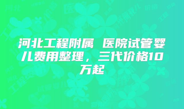 河北工程附属 医院试管婴儿费用整理,三代价格10万起